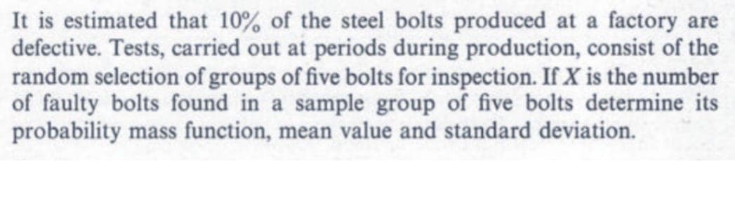It is estimated that 10% of the steel bolts produced at a factory are
defective. Tests, carried out at periods during production, consist of the
random selection of groups of five bolts for inspection. If X is the number
of faulty bolts found in a sample group of five bolts determine its
probability mass function, mean value and standard deviation.