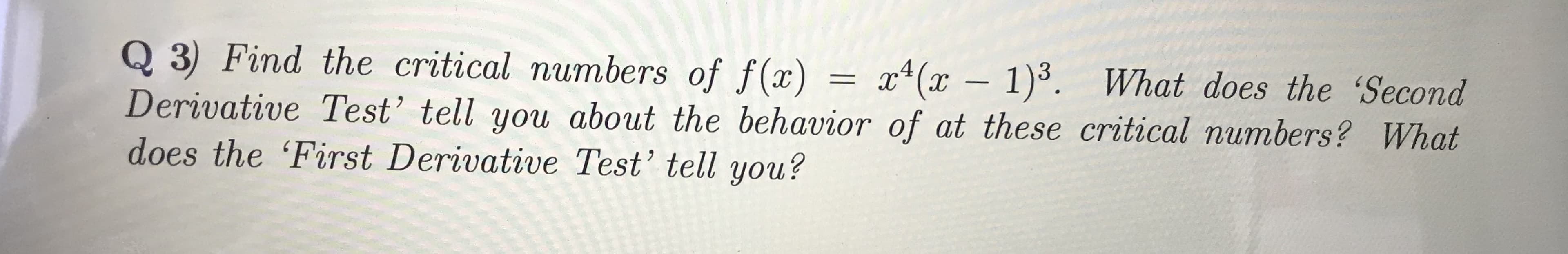 Q 3) Find the critical numbers of f(x) = x4(x - 1).
Derivative Test' tell you about the behavior of at these critical numbers? What
does the 'First Derivative Test' tell you?
What does the 'Second
