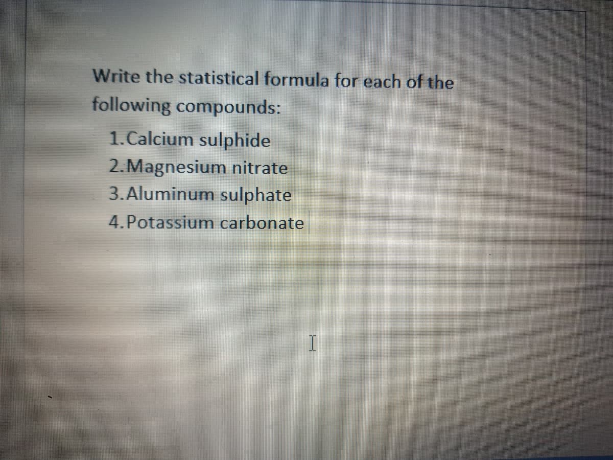 Write the statistical formula for each of the
following compounds:
1.Calcium sulphide
2.Magnesium nitrate
3.Aluminum sulphate
4.Potassium carbonate
