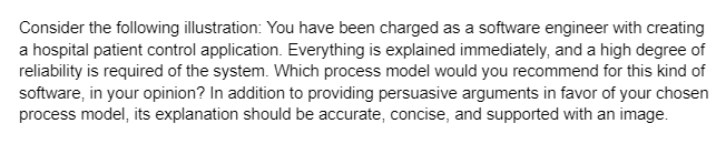 Consider the following illustration: You have been charged as a software engineer with creating
a hospital patient control application. Everything is explained immediately, and a high degree of
reliability is required of the system. Which process model would you recommend for this kind of
software, in your opinion? In addition to providing persuasive arguments in favor of your chosen
process model, its explanation should be accurate, concise, and supported with an image.