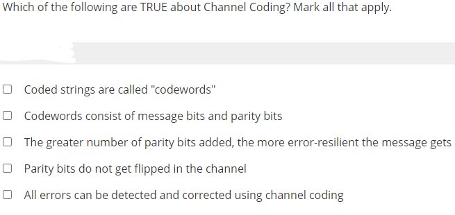 Which of the following are TRUE about Channel Coding? Mark all that apply.
O Coded strings are called "codewords"
O Codewords consist of message bits and parity bits
O The greater number of parity bits added, the more error-resilient the message gets
O Parity bits do not get flipped in the channel
O All errors can be detected and corrected using channel coding
