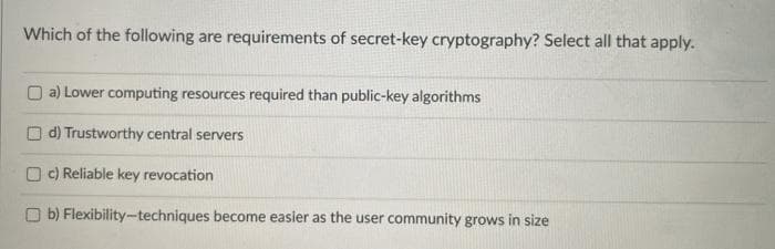 Which of the following are requirements of secret-key cryptography? Select all that apply.
O a) Lower computing resources required than public-key algorithms
d) Trustworthy central servers
O c) Reliable key revocation
O b) Flexibility-techniques become easier as the user community grows in size
