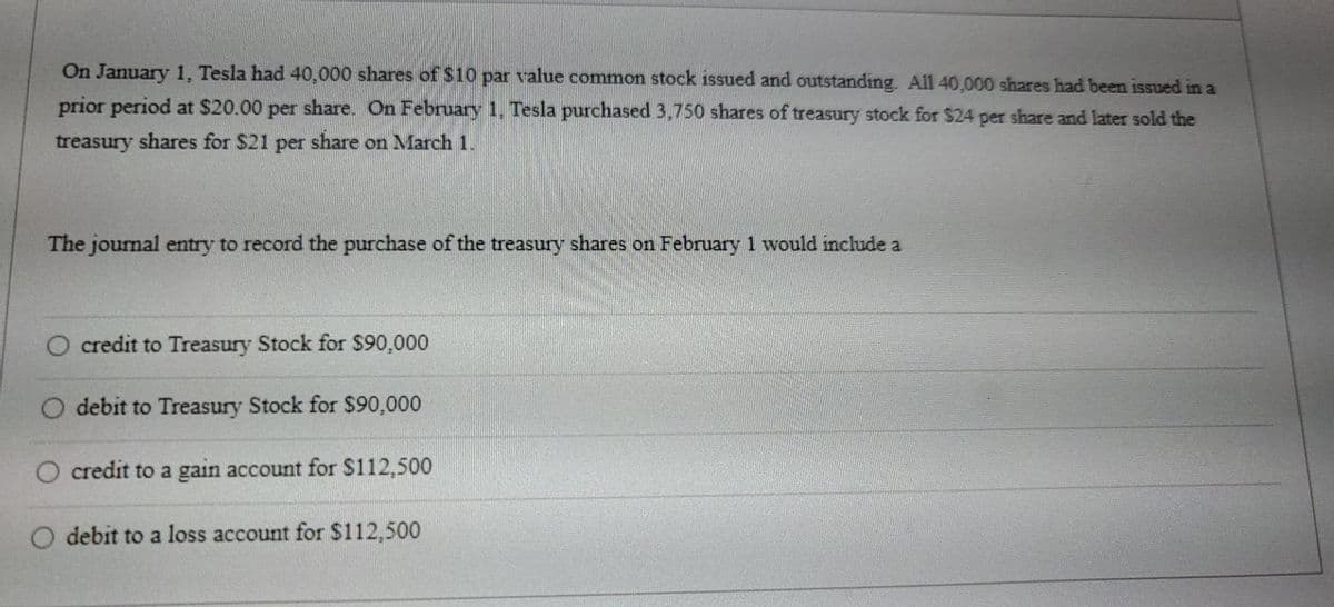 On January 1, Tesla had 40,000 shares of $10 par value common stock issued and outstanding. All 40,000 shares had been issued in a
prior period at $20.00 per share. On February 1, Tesla purchased 3,750 shares of treasury stock for $24 per share and later sold the
treasury shares for $21 per share on March 1.
The journal entry to record the purchase of the treasury shares on February 1 would include a
O credit to Treasury Stock for $90,000
O debit to Treasury Stock for $90,000
O credit to a gain account for $112,500
O debit to a loss account for $112,500
