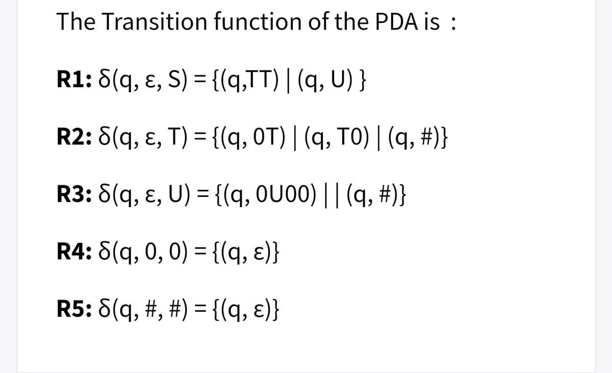The Transition function of the PDA is :
R1: 8(q, ɛ, S) = {(q,TT)| (q, U) }
%3D
R2: 8(q, ɛ, T) = {(q, OT) | (q, TO) | (q, #)}
%3D
R3: 8(q, ɛ, U) = {(q, OU00) || (q, #)}
R4: 8(q, 0, 0) = {(q, ɛ)}
R5: 8(q, #, #) = {(q, ɛ)}
%3D
