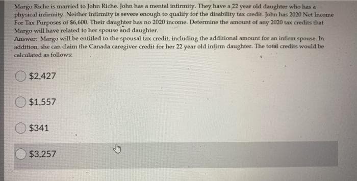 Margo Riche is married to John Riche. John has a mental infirmity. They have a 22 year old daughter who has a
physical infirmity. Neither infirmity is severe enough to qualify for the disability tax credit. John has 2020 Net Income
For Tax Purposes of $6,600. Their daughter has no 2020 income. Determine the amount of any 2020 tax credits that
Margo will have related to her spouse and daughter.
Answer: Margo will be entitled to the spousal tax credit, including the additional amount for an infirm spouse. In
addition, she can daim the Canada caregiver credit for her 22 year old infirm daughter. The tofal credits would be
calculated as follows:
$2,427
$1,557
$341
$3,257
