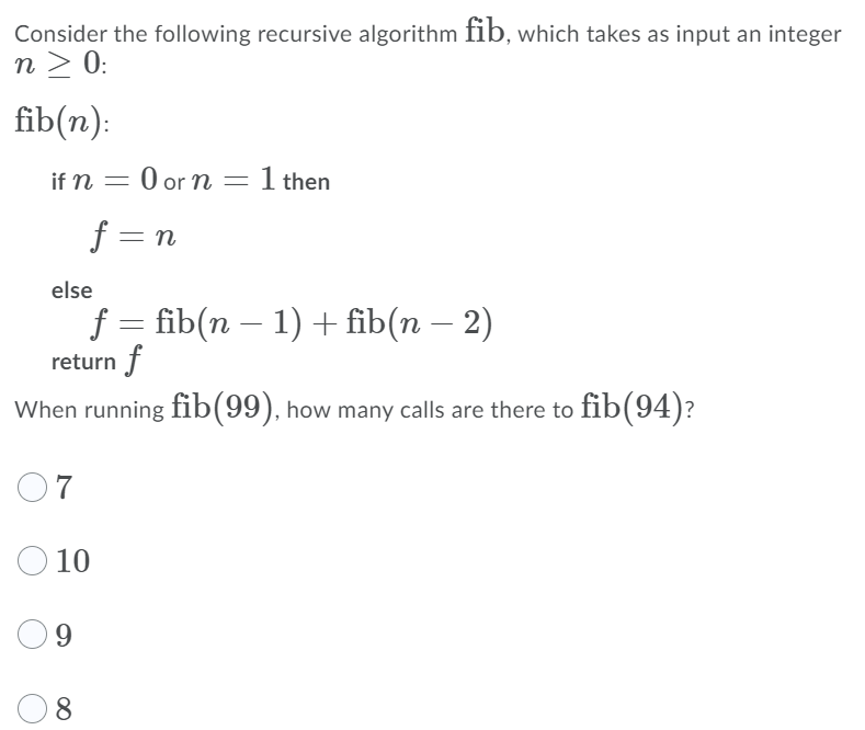 Consider the following recursive algorithm fib, which takes as input an integer
n > 0:
fib(n):
if n = 0 or n = 1 then
f = n
else
f
return f
fib (n - 1) + fib(п — 2)
When running fib(99), how many calls are there to fib(94)?
O7
O 10
9.
8.
