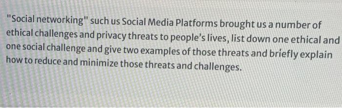 "Social networking" such us Social Media Platforms brought us a number of
ethical challenges and privacy threats to people's lives, list down one ethical and
one social challenge and give two examples of those threats and briefly explain
how to reduce and minimize those threats and challenges.
