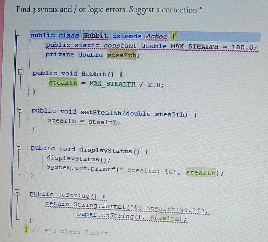 Find 3 syntax and / or logic errors. Suggest a correction *
public class Hobbit extends Actor I
public static constant double MAX STEALTH = 100.0;
private double stealth;
public void Hobbit () {
stealth = MAX STEALTH /2.0;
public void setStealth(double stealth) {
stealth = stealth;
public void displayStatus () {
displayStatus ();
System.out.printf(" Stealth: $d", stealth);
public toString ()
return String.format("$s Stealth:$4.lf"
super.toString (). stealth):
}// end class Hobbit
