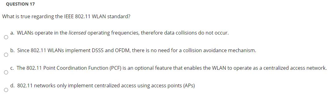 QUESTION 17
What is true regarding the IEEE 802.11 WLAN standard?
a. WLANS operate in the licensed operating frequencies, therefore data collisions do not occur.
b. Since 802.11 WLANS implement DSSS and OFDM, there is no need for a collision avoidance mechanism.
c. The 802.11 Point Coordination Function (PCF) is an optional feature that enables the WLAN to operate as a centralized access network.
d. 802.11 networks only implement centralized access using access points (APS)
