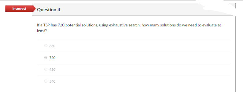 Incorrect
Question 4
If a TSP has 720 potential solutions, using exhaustive search, how many solutions do we need to evaluate at
least?
O 360
720
480
O 540
