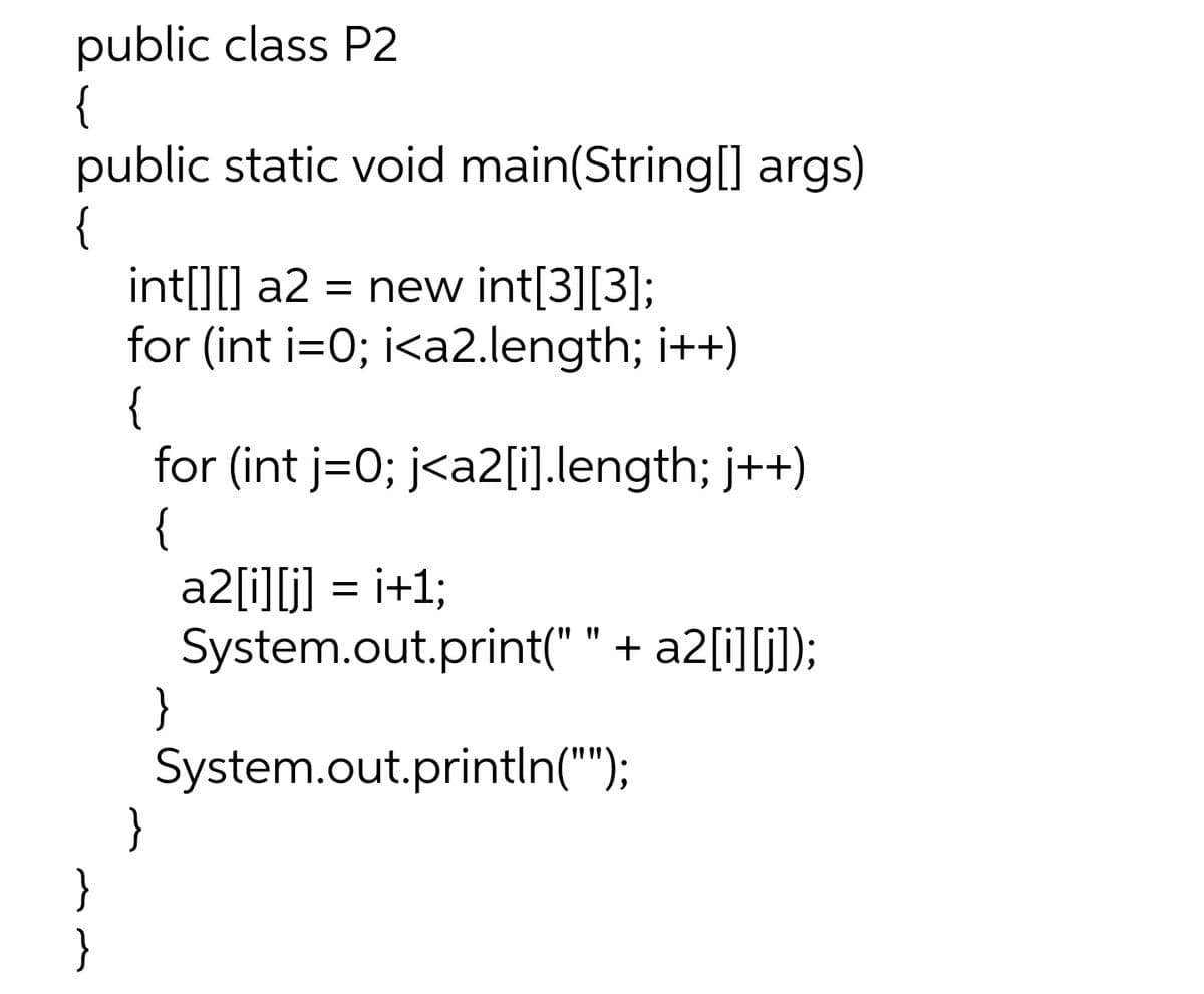 public class P2
{
public static void main(String[] args)
{
int[][] a2 = new int[3][3];
for (int i=0; i<a2.length; i++)
{
for (int j=0; j<a2[i].length; j++)
{
a2[i][j] = i+1;
System.out.print(" " + a2[i][j]);
}
System.out.println("");
}
}
