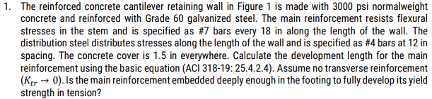 1. The reinforced concrete cantilever retaining wall in Figure 1 is made with 3000 psi normalweight
concrete and reinforced with Grade 60 galvanized steel. The main reinforcement resists flexural
stresses in the stem and is specified as #7 bars every 18 in along the length of the wall. The
distribution steel distributes stresses along the length of the wall and is specified as #4 bars at 12 in
spacing. The concrete cover is 1.5 in everywhere. Calculate the development length for the main
reinforcement using the basic equation (ACI 318-19: 25.4.2.4). Assume no transverse reinforcement
(Ker 0). Is the main reinforcement embedded deeply enough in the footing to fully develop its yield
strength in tension?