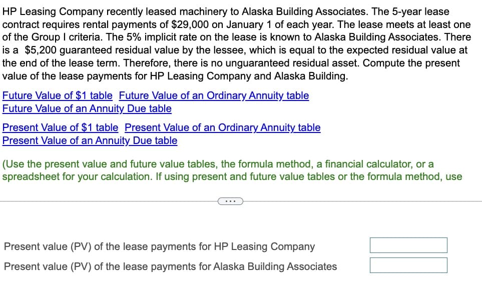 HP Leasing Company recently leased machinery to Alaska Building Associates. The 5-year lease
contract requires rental payments of $29,000 on January 1 of each year. The lease meets at least one
of the Group I criteria. The 5% implicit rate on the lease is known to Alaska Building Associates. There
is a $5,200 guaranteed residual value by the lessee, which is equal to the expected residual value at
the end of the lease term. Therefore, there is no unguaranteed residual asset. Compute the present
value of the lease payments for HP Leasing Company and Alaska Building.
Future Value of $1 table Future Value of an Ordinary Annuity table
Future Value of an Annuity Due table
Present Value of $1 table Present Value of an Ordinary Annuity table
Present Value of an Annuity Due table
(Use the present value and future value tables, the formula method, a financial calculator, or a
spreadsheet for your calculation. If using present and future value tables or the formula method, use
Present value (PV) of the lease payments for HP Leasing Company
Present value (PV) of the lease payments for Alaska Building Associates