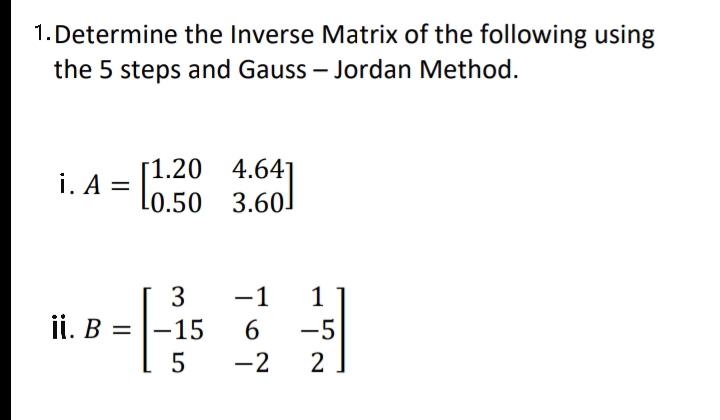 1. Determine the Inverse Matrix of the following using
the 5 steps and Gauss – Jordan Method.
[1.20 4.641
i. A
L0.50 3.60]
- l0.50
3
-1
1
ii. B =
-15
-5
-2
2
