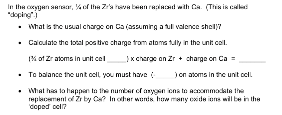 In the oxygen sensor, ¼ of the Zr's have been replaced with Ca. (This is called
"doping".)
What is the usual charge on Ca (assuming a full valence shell)?
Calculate the total positive charge from atoms fully in the unit cell.
(¾ of Zr atoms in unit cell
x charge on Zr + charge on Ca =
To balance the unit cell, you must have
on atoms in the unit cell.
What has to happen to the number of oxygen ions to accommodate the
replacement of Zr by Ca? In other words, how many oxide ions will be in the
'doped' cell?
