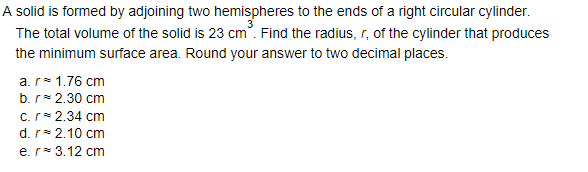 A solid is formed by adjoining two hemispheres to the ends of a right circular cylinder.
The total volume of the solid is 23 cm. Find the radius, r, of the cylinder that produces
the minimum surface area. Round your answer to two decimal places.
a.r= 1.76 cm
b. r* 2.30 cm
c.r* 2.34 cm
d. r* 2.10 cm
e.r* 3.12 cm
