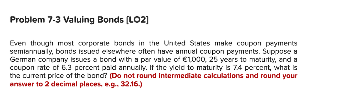 Problem 7-3 Valuing Bonds [LO2]
Even though most corporate bonds in the United States make coupon payments
semiannually, bonds issued elsewhere often have annual coupon payments. Suppose a
German company issues a bond with a par value of €1,000, 25 years to maturity, and a
coupon rate of 6.3 percent paid annually. If the yield to maturity is 7.4 percent, what is
the current price of the bond? (Do not round intermediate calculations and round your
answer to 2 decimal places, e.g., 32.16.)
