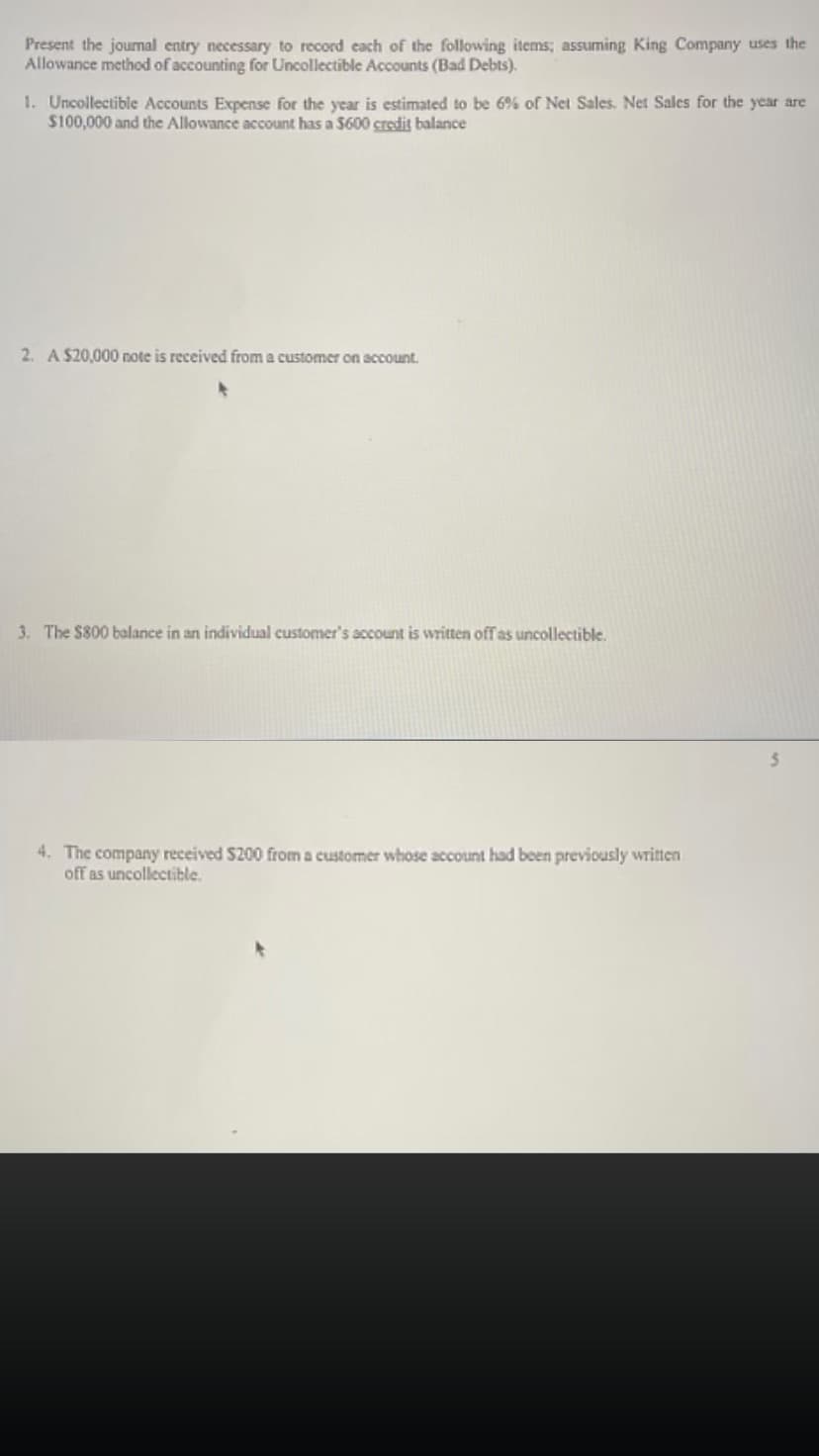 Present the journal entry necessary to record each of the following items; assuming King Company uses the
Allowance method of accounting for Uncollectible Accounts (Bad Debts).
1. Uncollectible Accounts Expense for the year is estimated to be 6% of Net Sales. Net Sales for the year are
$100,000 and the Allowance account has a $600 credit balance
2. A $20,000 note is received from a customer on account.
3. The $800 balance in an individual customer's account is written off as uncollectible.
4. The company received $200 from a customer whose account had been previously written
off as uncollectible.
5