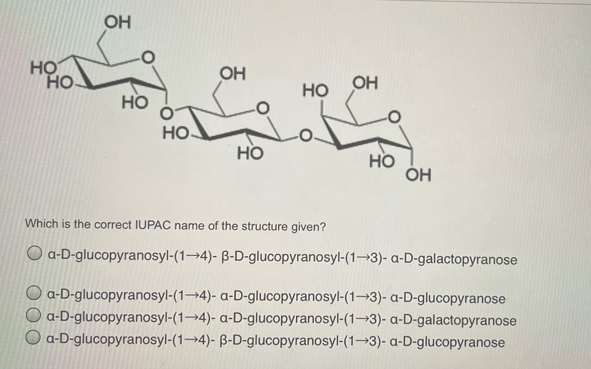OH
HỌ
HO.
OH
Но
OH
HO
но.
Но
Но
ÓH
Which is the correct IUPAC name of the structure given?
O a-D-glucopyranosyl-(1→4)- B-D-glucopyranosyl-(1→3)- a-D-galactopyranose
O a-D-glucopyranosyl-(1→4)- a-D-glucopyranosyl-(1→3)- a-D-glucopyranose
O a-D-glucopyranosyl-(1→4)- a-D-glucopyranosyl-(1→3)- a-D-galactopyranose
O a-D-glucopyranosyl-(1→4)- B-D-glucopyranosyl-(1→3)- a-D-glucopyranose
