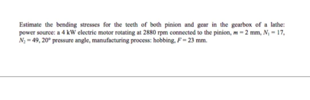Estimate the bending stresses for the teeth of both pinion and gear in the gearbox of a lathe:
power source: a 4 kW electric motor rotating at 2880 rpm connected to the pinion, m = 2 mm, N₁ = 17,
N₂ = 49, 20° pressure angle, manufacturing process: hobbing, F = 23 mm.