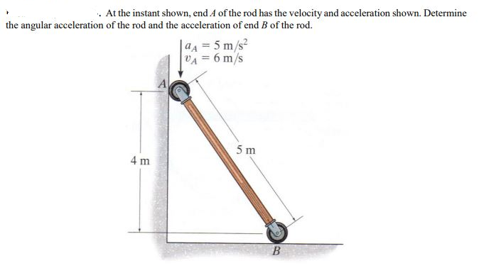 . At the instant shown, end 4 of the rod has the velocity and acceleration shown. Determine
the angular acceleration of the rod and the acceleration of end B of the rod.
4 m
aA = 5 m/s²
VA = 6 m/s
5 m
B