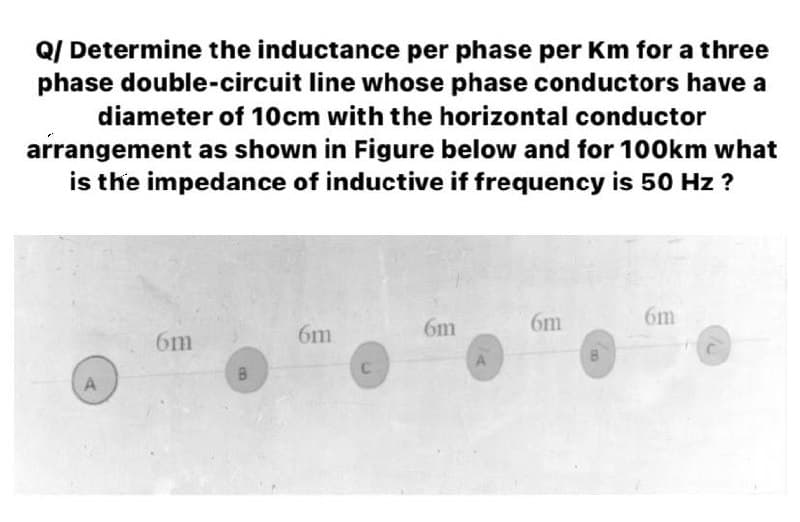 Q/ Determine the inductance per phase per Km for a three
phase double-circuit line whose phase conductors have a
diameter of 10cm with the horizontal conductor
arrangement as shown in Figure below and for 100km what
is the impedance of inductive if frequency is 50 Hz ?
6m
6m
6m
6m
6m
B.
A
