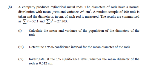 (b)
A company produces cylindrical metal rods. The diameters of rods have a normal
distribution with mean ucm and variance o' cm?. A random sample of 100 rods is
taken and the diameter x, in cm, of each rod is measured. The results are summarised
as Ex=52.1 and x = 27.303.
(1)
Calculate the mean and variance of the population of the diameters of the
rods
(iii) Detemine a 95% confidence interval for the mean diameter of the rods.
(iv) Investigate, at the 1% significance level, whether the mean diameter of the
rods is 0.512 cm.
