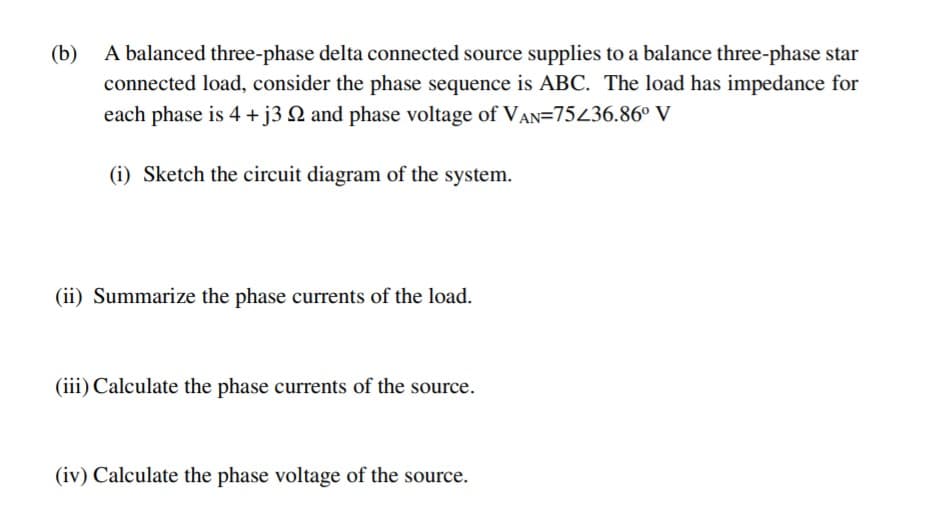 A balanced three-phase delta connected source supplies to a balance three-phase star
connected load, consider the phase sequence is ABC. The load has impedance for
each phase is 4 +j3 Q and phase voltage of VAN=75436.86° V
(b)
(i) Sketch the circuit diagram of the system.
(ii) Summarize the phase currents of the load.
(iii) Calculate the phase currents of the source.
(iv) Calculate the phase voltage of the source.
