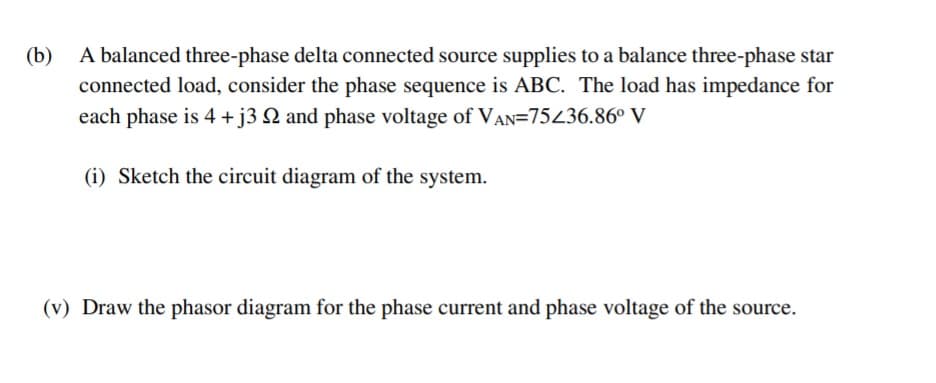 A balanced three-phase delta connected source supplies to a balance three-phase star
connected load, consider the phase sequence is ABC. The load has impedance for
each phase is 4 +j3 Q and phase voltage of VAN=75436.86° V
(b)
(i) Sketch the circuit diagram of the system.
(v) Draw the phasor diagram for the phase current and phase voltage of the source.
