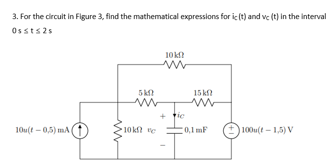 3. For the circuit in Figure 3, find the mathematical expressions for ic (t) and vc (t) in the interval
Os s t ≤ 2 s
10 ΚΩ
10u(t – 0,5) mA (
+)100u(t – 1,5) V
5 ΚΩ
Μ
•10kΩ Uc
Μ
+ pic
15 ΚΩ
Μ
0,1 mF