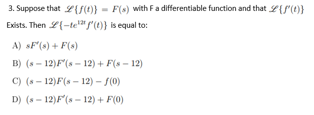 3. Suppose that {f(t)} F(s) with F a differentiable function and that L{f'(t)}
Exists. Then L{-te¹2t f'(t)} is equal to:
A) SF'(s) + F(s)
B) (s12) F'(s 12) + F(- 12)
C) (s 12)F(s - 12)-f(0)
D) (s12) F'(s12) + F(0)
