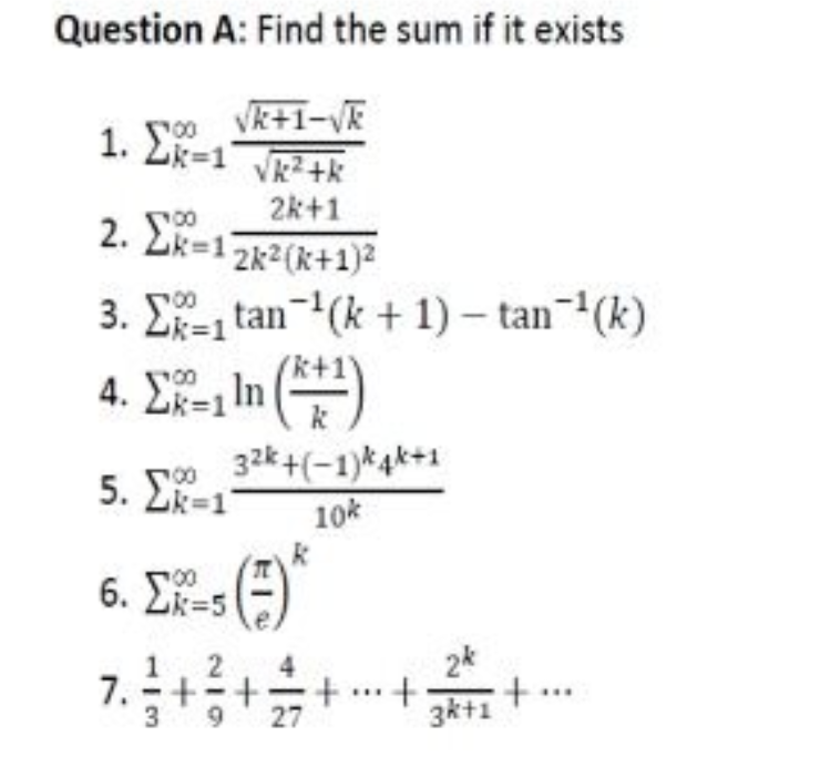 Question A: Find the sum if it exists
√k+1-√k
1. Σ=1
√k²+k
2k+1
2. Σ=1 2k² (k+1)²
3. Σtan ¹(k+1)-tan-¹(k)
4. Ex-In (+¹)
32k +(-1)k4k+1
10k
00
5. Ek=1
(7) *
(=
6.5
2
7.3 + ² + + + +
9 27
2k
3k+1
+