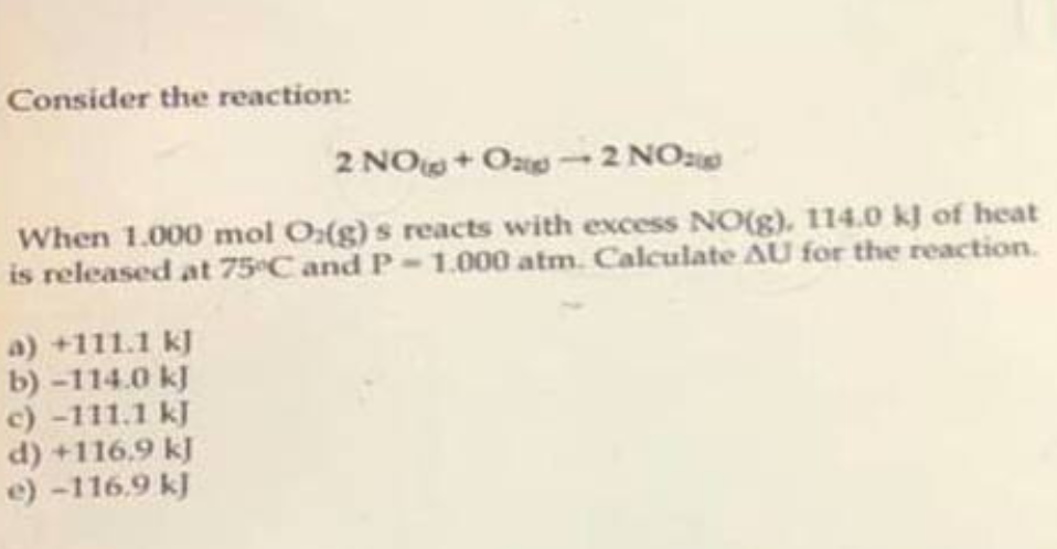 Consider the reaction:
2 NO+O-2 NO
When 1.000 mol O(g)s reacts with excess NO(g), 114.0 kJ of heat
is released at 75ºC and P-1.000 atm. Calculate AU for the reaction.
a) +111.1 kJ
b)-114.0 kJ
c) -111.1 kJ
d) +116.9 kJ
e) -116.9 kJ