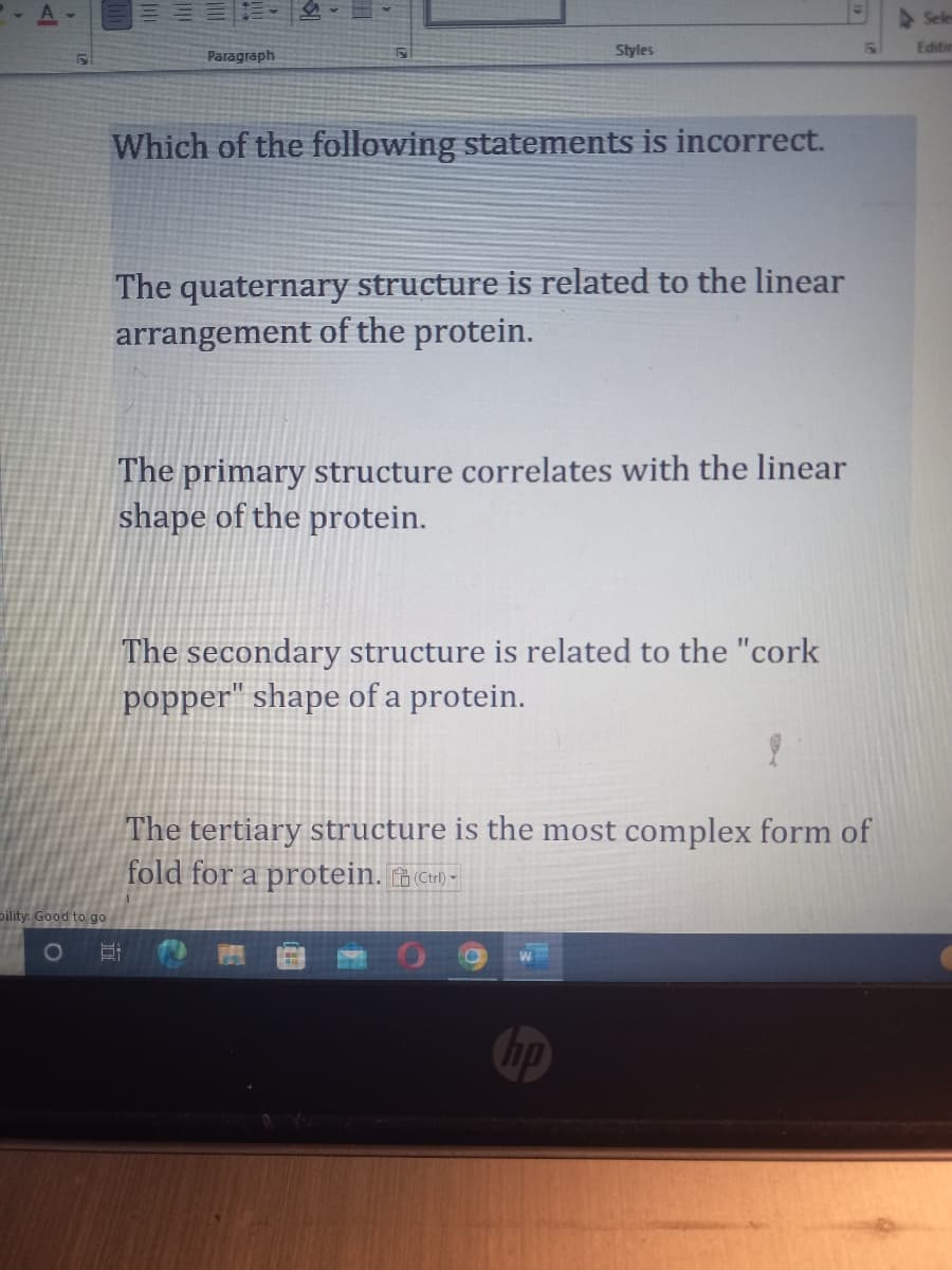 Paragraph
Which of the following statements is incorrect.
Dility: Good to go
O E
Styles
The quaternary structure is related to the linear
arrangement of the protein.
The primary structure correlates with the linear
shape of the protein.
The secondary structure is related to the "cork
popper" shape of a protein.
PER
F
The tertiary structure is the most complex form of
fold for a protein.(Ctrl) -
Seles
Editin