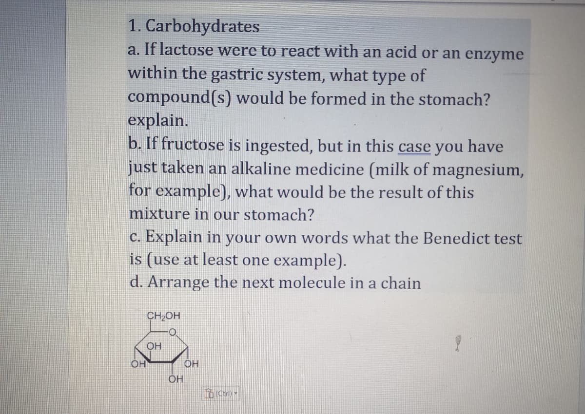 1. Carbohydrates
a. If lactose were to react with an acid or an enzyme
within the gastric system, what type of
compound(s) would be formed in the stomach?
explain.
b. If fructose is ingested, but in this case you have
just taken an alkaline medicine (milk of magnesium,
for example), what would be the result of this
mixture in our stomach?
c. Explain in your own words what the Benedict test
is (use at least one example).
d. Arrange the next molecule in a chain
CH₂OH
OH
OH
ОН
OH
Lo (Ctri) -