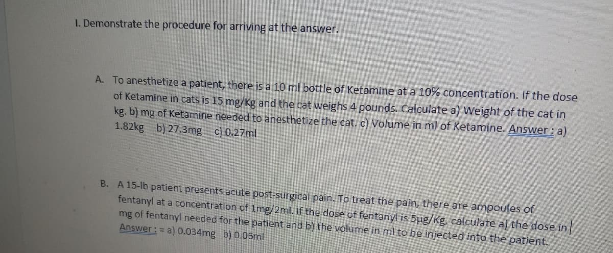 1. Demonstrate the procedure for arriving at the answer.
A. To anesthetize a patient, there is a 10 ml bottle of Ketamine at a 10% concentration. If the dose
of Ketamine in cats is 15 mg/Kg and the cat weighs 4 pounds. Calculate a) Weight of the cat in
kg. b) mg of Ketamine needed to anesthetize the cat. c) Volume in ml of Ketamine. Answer: a)
1.82kg b) 27.3mg c) 0.27ml
B. A 15-lb patient presents acute post-surgical pain. To treat the pain, there are ampoules of
fentanyl at a concentration of 1mg/2ml. If the dose of fentanyl is 5ug/Kg, calculate a) the dose in
mg of fentanyl needed for the patient and b) the volume in ml to be injected into the patient.
Answer: = a) 0.034mg b) 0.06ml