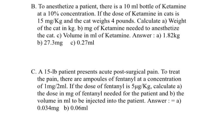 B. To anesthetize a patient, there is a 10 ml bottle of Ketamine
at a 10% concentration. If the dose of Ketamine in cats is
15 mg/Kg and the cat weighs 4 pounds. Calculate a) Weight
of the cat in kg. b) mg of Ketamine needed to anesthetize
the cat. c) Volume in ml of Ketamine. Answer: a) 1.82kg
b) 27.3mg c) 0.27ml
C. A 15-lb patient presents acute post-surgical pain. To treat
the pain, there are ampoules of fentanyl at a concentration
of 1mg/2ml. If the dose of fentanyl is 5µg/Kg, calculate a)
the dose in mg of fentanyl needed for the patient and b) the
volume in ml to be injected into the patient. Answer: = a)
0.034mg b) 0.06ml