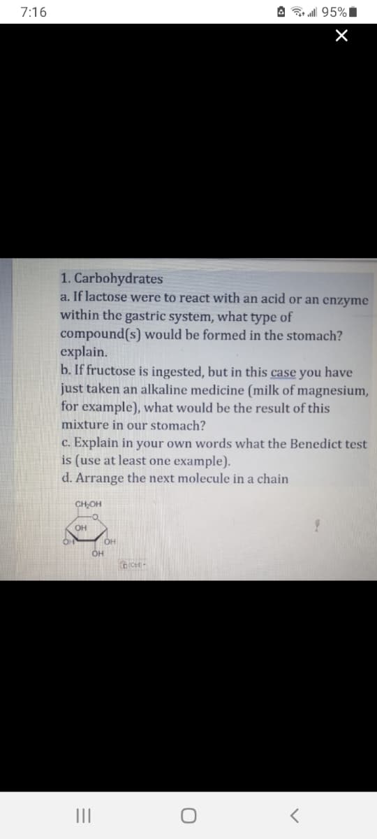 7:16
1. Carbohydrates
a. If lactose were to react with an acid or an enzyme
within the gastric system, what type of
compound(s) would be formed in the stomach?
explain.
b. If fructose is ingested, but in this case you have
just taken an alkaline medicine (milk of magnesium,
for example), what would be the result of this
mixture in our stomach?
c. Explain in your own words what the Benedict test
is (use at least one example).
d. Arrange the next molecule in a chain
CH₂OH
OH
OH
OH
ocet-
all 95%
O