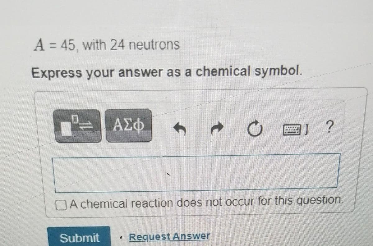 A = 45, with 24 neutrons
Express your answer as a chemical symbol.
ΑΣΦ
Submit
C
TH
A chemical reaction does not occur for this question.
Request Answer
COMMEINN
J?