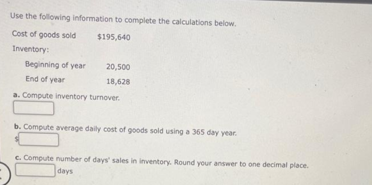 Use the following information to complete the calculations below.
Cost of goods sold
$195,640
Inventory:
Beginning of year
End of year
a. Compute inventory turnover.
20,500
18,628
b. Compute average daily cost of goods sold using a 365 day year.
c. Compute number of days' sales in inventory. Round your answer to one decimal place.
days