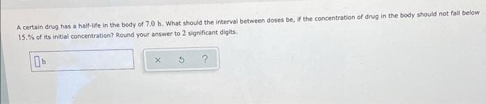 A certain drug has a half-life in the body of 7.0 h. What should the interval between doses be, if the concentration of drug in the body should not fall below
15.% of its initial concentration? Round your answer to 2 significant digits.
