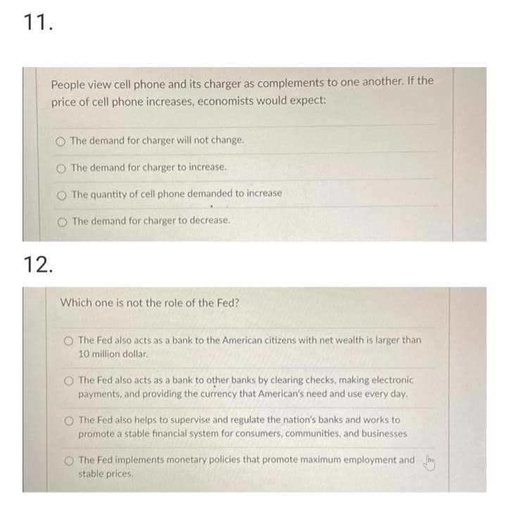 11.
People view cell phone and its charger as complements to one another. If the
price of cell phone increases, economists would expect:
O The demand for charger will not change.
O The demand for charger to increase.
O The quantity of cell phone demanded to increase
O The demand for charger to decrease.
12.
Which one is not the role of the Fed?
O The Fed also acts as a bank to the American citizens with net wealth is larger than
10 million dollar.
O The Fed also acts as a bank to other banks by clearing checks, making electronic
payments, and providing the currency that American's need and use every day.
O The Fed also helps to supervise and regulate the nation's banks and works to
promote a stable financial system for consumers, communities, and businesses
The Fed implements monetary policies that promote maximum employment and m
stable prices.
