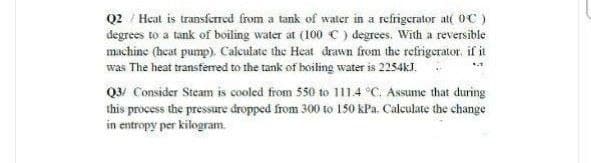 Q2 / Heat is transferred from a tank of water in a refrigerator at( OC )
degrees to a tank of boiling water at (100 C ) degrees. With a reversible
machine (heat pump). Calculate the Heat drawn from the refrigerator. if it
was The heat transfemred to the tank of boiling water is 2254kJ.
Q3/ Consider Steam is cooled from 550 to 1114 °C, Assume that during
this process the pressure dropped from 300 to 150 kPa. Calculate the change
in entropy per kilogram.
