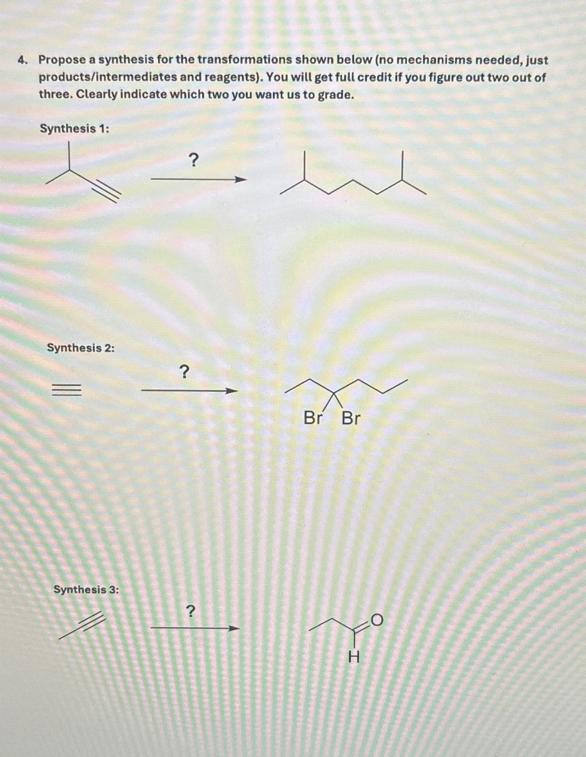 4. Propose a synthesis for the transformations shown below (no mechanisms needed, just
products/intermediates and reagents). You will get full credit if you figure out two out of
three. Clearly indicate which two you want us to grade.
Synthesis 1:
?
Synthesis 2:
Synthesis 3:
?
Br Br
?
O
H