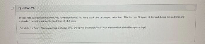 0
Question 24.
In your role as production planner, you have experienced too many stock outs on one particular item. This item has 325 pints of demand during the lead time and
a standard deviation during the lead time of 11.3 pints.
Calculate the Safety Stock assuming a 5% risk level. (Keep two decimal places in your answer which should be a percentage)