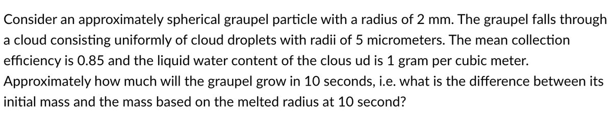 Consider an approximately spherical graupel particle with a radius of 2 mm. The graupel falls through
a cloud consisting uniformly of cloud droplets with radii of 5 micrometers. The mean collection
efficiency is 0.85 and the liquid water content of the clous ud is 1 gram per cubic meter.
Approximately how much will the graupel grow in 10 seconds, i.e. what is the difference between its
initial mass and the mass based on the melted radius at 10 second?