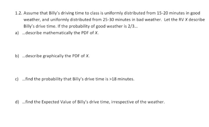 1.2. Assume that Billy's driving time to class is uniformly distributed from 15-20 minutes in good
weather, and uniformly distributed from 25-30 minutes in bad weather. Let the RV X describe
Billy's drive time. If the probability of good weather is 2/3.
a) .describe mathematically the PDF of X.
b) ..describe graphically the PDF of X.
c) .find the probability that Billy's drive time is >18 minutes.
d) .find the Expected Value of Billy's drive time, irrespective of the weather.
