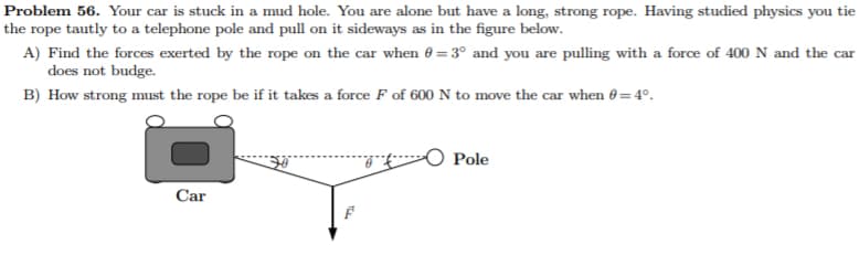 Problem 56. Your car is stuck in a mud hole. You are alone but have a long, strong rope. Having studied physics you tie
the rope tautly to a telephone pole and pull on it sideways as in the figure below.
A) Find the forces exerted by the rope on the car when 0 = 3° and you are pulling with a force of 400 N and the car
does not budge.
B) How strong must the rope be if it takes a force F of 600 N to move the car when 0 = 4°.
Pole
Car
