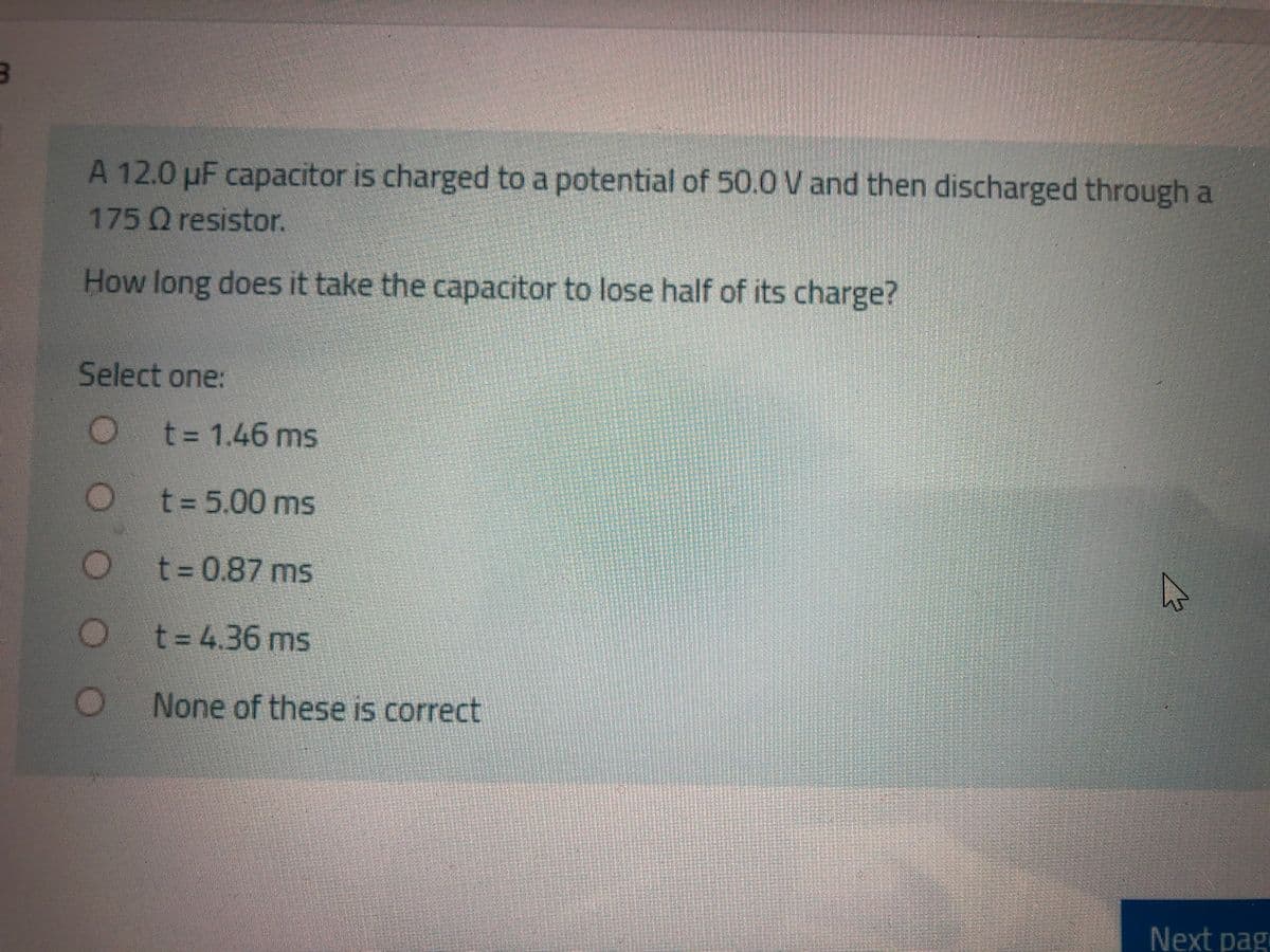 A 12.0 µF capacitor is charged to a potential of 50.0 V and then discharged through a
175 Qresistor.
How long does it take the capacitor to lose half of its charge?
Select one:
t%3D1.46 ms
t = 5.00 ms
t%3D0.87ms
t%34.36ms
None of these is correct
Next pag

