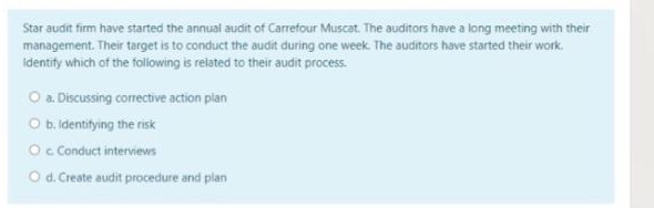 Star audit firm have started the annual audit of Carrefour Muscat. The auditors have a long meeting with their
management. Their target is to conduct the audit during one week. The auditors have started their work.
identify which of the following is related to their audit process.
O a. Discussing corrective action plan
O b. Identifying the risk
Oc Conduct interviews
O d. Create audit procedure and plan
